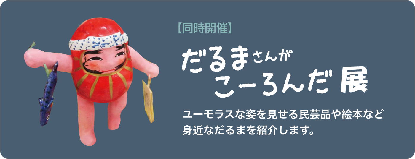 【同時開催】だるまさんがこーろんだ展：ユーモラスな姿を見せる民芸品や絵本など身近なだるまを紹介します。