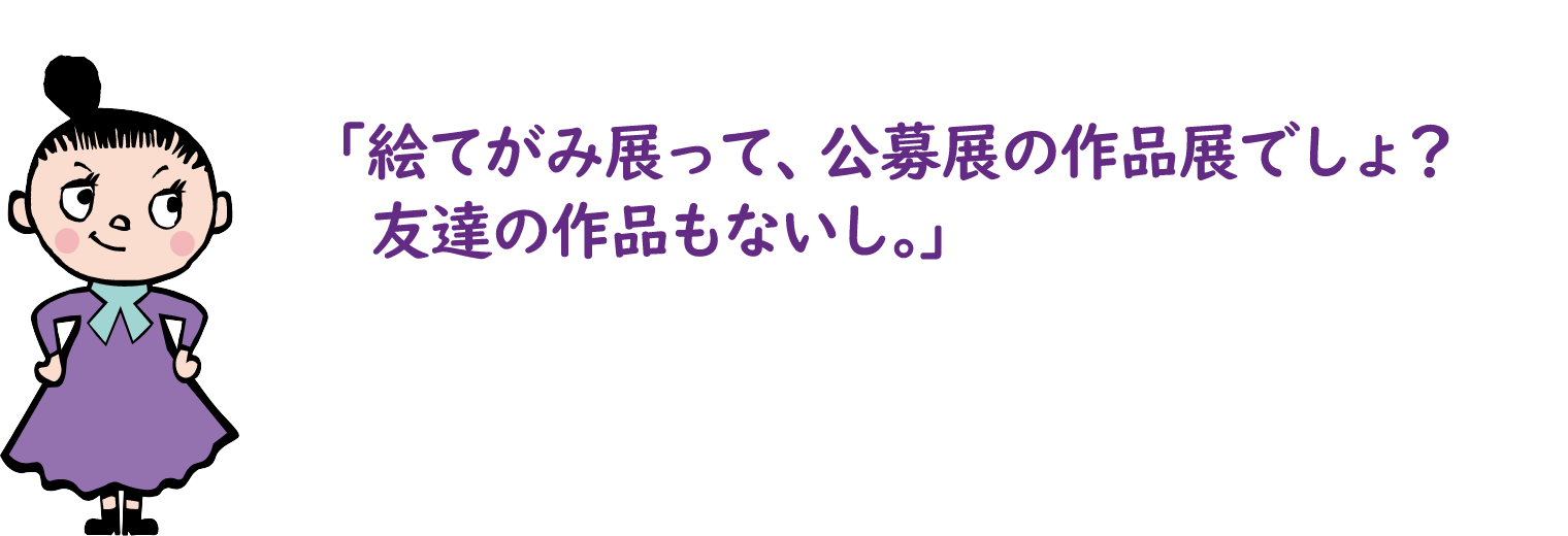 「絵てがみ展って、公募展の作品展でしょ？友達の作品もないし。」