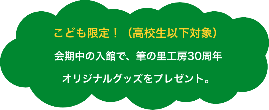 こども限定！（高校生以下対象）会期中のご入館で、筆の里工房30周年オリジナルグッズをプレゼント。
